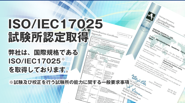 ISO/IEC17025試験所認定取得 弊社は、国際規格であるISO/IEC17025（試験及び校正を行う試験所の能力に関する一般要求事項）を取得しております。